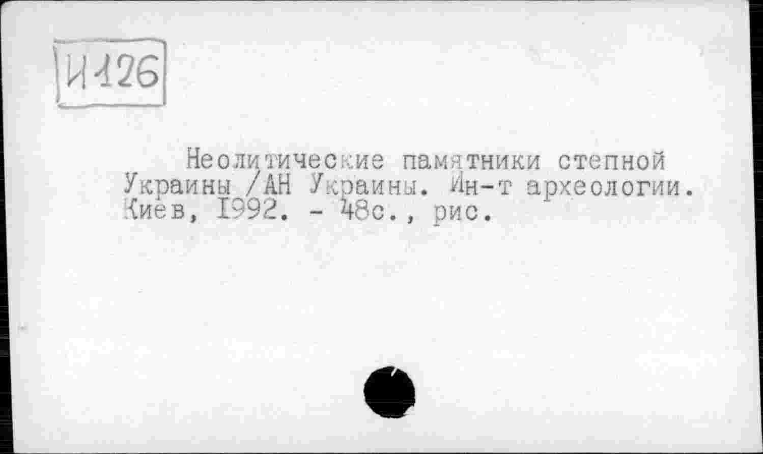 ﻿[И 426
Неолитические памятники степной Украины /АН Украины. Ин-т археологии, (иев, 1992. - 48с., рис.